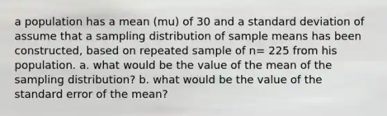 a population has a mean (mu) of 30 and a standard deviation of assume that a sampling distribution of sample means has been constructed, based on repeated sample of n= 225 from his population. a. what would be the value of the mean of the sampling distribution? b. what would be the value of the standard error of the mean?