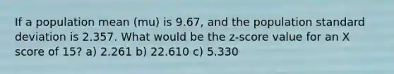 If a population mean (mu) is 9.67, and the population standard deviation is 2.357. What would be the z-score value for an X score of 15? a) 2.261 b) 22.610 c) 5.330