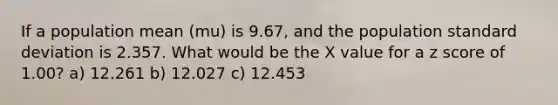 If a population mean (mu) is 9.67, and the population standard deviation is 2.357. What would be the X value for a z score of 1.00? a) 12.261 b) 12.027 c) 12.453