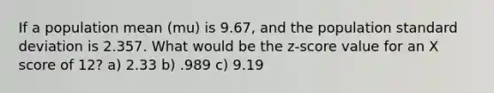 If a population mean (mu) is 9.67, and the population standard deviation is 2.357. What would be the z-score value for an X score of 12? a) 2.33 b) .989 c) 9.19