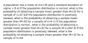 A population has a mean of mu=30 and a standard deviation of sigma = 8 a) If the population distribution is normal, what is the probability of obtaining a sample mean greater than M=32 for a sample of n=4? b)If the population distribution is positively skewed, what is the probability of obtaining a sample mean greater than M=32 for a sample of n=4 c) If the population distribution is normal , what is the probability of obtaining a sample mean greater than M=32 for a sample of n=64? d) If the population distribution is positively skewed, what is the probability of obtaining a sample mean greater than M=32 for a sample of n=64