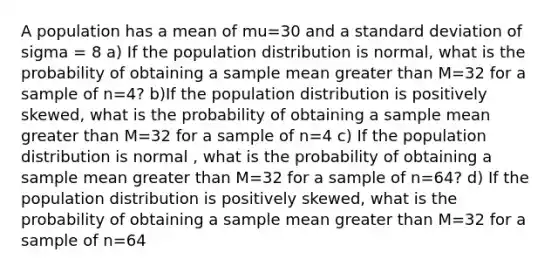 A population has a mean of mu=30 and a standard deviation of sigma = 8 a) If the population distribution is normal, what is the probability of obtaining a sample mean greater than M=32 for a sample of n=4? b)If the population distribution is positively skewed, what is the probability of obtaining a sample mean greater than M=32 for a sample of n=4 c) If the population distribution is normal , what is the probability of obtaining a sample mean greater than M=32 for a sample of n=64? d) If the population distribution is positively skewed, what is the probability of obtaining a sample mean greater than M=32 for a sample of n=64