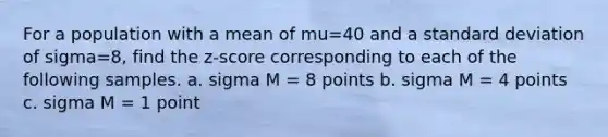 For a population with a mean of mu=40 and a standard deviation of sigma=8, find the z-score corresponding to each of the following samples. a. sigma M = 8 points b. sigma M = 4 points c. sigma M = 1 point