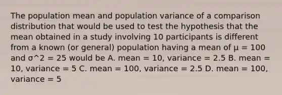 The population mean and population variance of a comparison distribution that would be used to test the hypothesis that the mean obtained in a study involving 10 participants is different from a known (or general) population having a mean of μ = 100 and σ^2 = 25 would be A. mean = 10, variance = 2.5 B. mean = 10, variance = 5 C. mean = 100, variance = 2.5 D. mean = 100, variance = 5