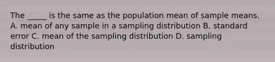 The _____ is the same as the population mean of sample means. A. mean of any sample in a sampling distribution B. standard error C. mean of the sampling distribution D. sampling distribution