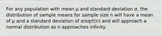 For any population with mean μ and standard deviation σ, the distribution of sample means for sample size n will have a mean of μ and a standard deviation of σ/sqrt(n) and will approach a normal distribution as n approaches infinity.