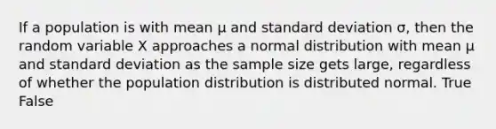 If a population is with mean μ and standard deviation σ, then the random variable X approaches a normal distribution with mean μ and standard deviation as the sample size gets large, regardless of whether the population distribution is distributed normal. True False