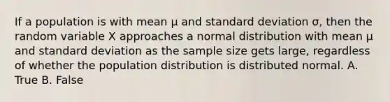 If a population is with mean μ and <a href='https://www.questionai.com/knowledge/kqGUr1Cldy-standard-deviation' class='anchor-knowledge'>standard deviation</a> σ, then the random variable X approaches a normal distribution with mean μ and standard deviation as the sample size gets large, regardless of whether the population distribution is distributed normal. A. True B. False