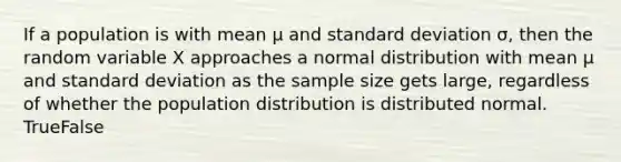 If a population is with mean μ and <a href='https://www.questionai.com/knowledge/kqGUr1Cldy-standard-deviation' class='anchor-knowledge'>standard deviation</a> σ, then the random variable X approaches a normal distribution with mean μ and standard deviation as the sample size gets large, regardless of whether the population distribution is distributed normal. TrueFalse