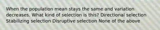 When the population mean stays the same and variation decreases. What kind of selection is this? Directional selection Stabilizing selection Disruptive selection None of the above