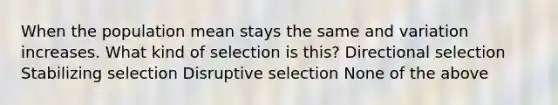 When the population mean stays the same and variation increases. What kind of selection is this? Directional selection Stabilizing selection Disruptive selection None of the above