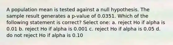 A population mean is tested against a null hypothesis. The sample result generates a p-value of 0.0351. Which of the following statement is correct? Select one: a. reject Ho if alpha is 0.01 b. reject Ho if alpha is 0.001 c. reject Ho if alpha is 0.05 d. do not reject Ho if alpha is 0.10