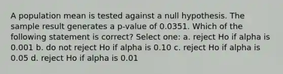 A population mean is tested against a null hypothesis. The sample result generates a p-value of 0.0351. Which of the following statement is correct? Select one: a. reject Ho if alpha is 0.001 b. do not reject Ho if alpha is 0.10 c. reject Ho if alpha is 0.05 d. reject Ho if alpha is 0.01