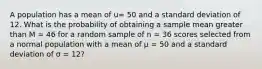 A population has a mean of u= 50 and a standard deviation of 12. What is the probability of obtaining a sample mean greater than M = 46 for a random sample of n = 36 scores selected from a normal population with a mean of µ = 50 and a standard deviation of σ = 12?