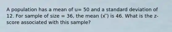 A population has a mean of u= 50 and a standard deviation of 12. For sample of size = 36, the mean (x ̅) is 46. What is the z-score associated with this sample?