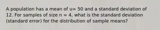 A population has a mean of u= 50 and a standard deviation of 12. For samples of size n = 4, what is the standard deviation (standard error) for the distribution of sample means?