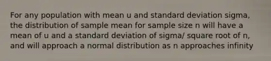 For any population with mean u and standard deviation sigma, the distribution of sample mean for sample size n will have a mean of u and a standard deviation of sigma/ square root of n, and will approach a normal distribution as n approaches infinity