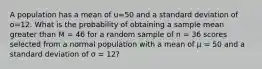 A population has a mean of u=50 and a standard deviation of o=12. What is the probability of obtaining a sample mean greater than M = 46 for a random sample of n = 36 scores selected from a normal population with a mean of µ = 50 and a standard deviation of σ = 12?