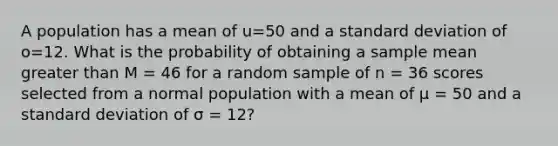 A population has a mean of u=50 and a standard deviation of o=12. What is the probability of obtaining a sample mean greater than M = 46 for a random sample of n = 36 scores selected from a normal population with a mean of µ = 50 and a standard deviation of σ = 12?