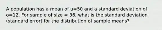 A population has a mean of u=50 and a standard deviation of o=12. For sample of size = 36, what is the standard deviation (standard error) for the distribution of sample means?