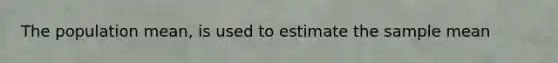 The population mean, is used to estimate the sample mean