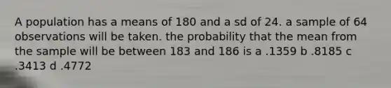 A population has a means of 180 and a sd of 24. a sample of 64 observations will be taken. the probability that the mean from the sample will be between 183 and 186 is a .1359 b .8185 c .3413 d .4772