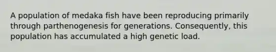 A population of medaka fish have been reproducing primarily through parthenogenesis for generations. Consequently, this population has accumulated a high genetic load.