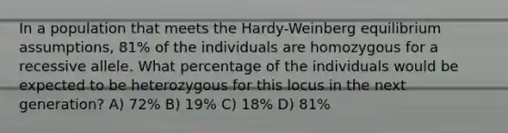 In a population that meets the Hardy-Weinberg equilibrium assumptions, 81% of the individuals are homozygous for a recessive allele. What percentage of the individuals would be expected to be heterozygous for this locus in the next generation? A) 72% B) 19% C) 18% D) 81%