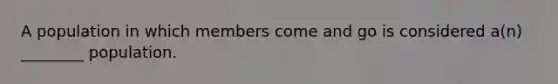 A population in which members come and go is considered a(n) ________ population.