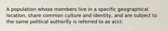 A population whose members live in a specific geographical location, share common culture and identity, and are subject to the same political authority is referred to as a(n):