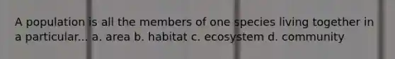 A population is all the members of one species living together in a particular... a. area b. habitat c. ecosystem d. community