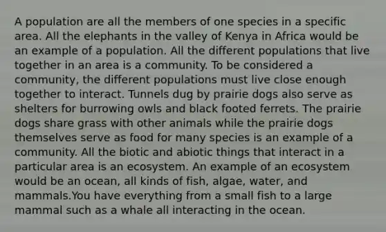 A population are all the members of one species in a specific area. All the elephants in the valley of Kenya in Africa would be an example of a population. All the different populations that live together in an area is a community. To be considered a community, the different populations must live close enough together to interact. Tunnels dug by prairie dogs also serve as shelters for burrowing owls and black footed ferrets. The prairie dogs share grass with other animals while the prairie dogs themselves serve as food for many species is an example of a community. All the biotic and abiotic things that interact in a particular area is an ecosystem. An example of an ecosystem would be an ocean, all kinds of fish, algae, water, and mammals.You have everything from a small fish to a large mammal such as a whale all interacting in the ocean.