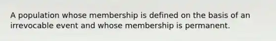 A population whose membership is defined on the basis of an irrevocable event and whose membership is permanent.