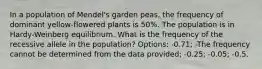 In a population of Mendel's garden peas, the frequency of dominant yellow-flowered plants is 50%. The population is in Hardy-Weinberg equilibrium. What is the frequency of the recessive allele in the population? Options: -0.71; -The frequency cannot be determined from the data provided; -0.25; -0.05; -0.5.