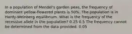 In a population of Mendel's garden peas, the frequency of dominant yellow-flowered plants is 50%. The population is in Hardy-Weinberg equilibrium. What is the frequency of the recessive allele in the population? 0.25 0.5 The frequency cannot be determined from the data provided. 0.05