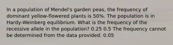 In a population of Mendel's garden peas, the frequency of dominant yellow-flowered plants is 50%. The population is in Hardy-Weinberg equilibrium. What is the frequency of the recessive allele in the population? 0.25 0.5 The frequency cannot be determined from the data provided. 0.05