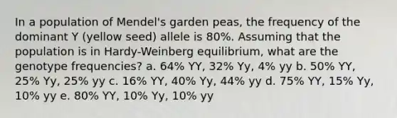 In a population of Mendel's garden peas, the frequency of the dominant Y (yellow seed) allele is 80%. Assuming that the population is in Hardy-Weinberg equilibrium, what are the genotype frequencies? a. 64% YY, 32% Yy, 4% yy b. 50% YY, 25% Yy, 25% yy c. 16% YY, 40% Yy, 44% yy d. 75% YY, 15% Yy, 10% yy e. 80% YY, 10% Yy, 10% yy