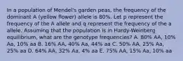 In a population of Mendel's garden peas, the frequency of the dominant A (yellow flower) allele is 80%. Let p represent the frequency of the A allele and q represent the frequency of the a allele. Assuming that the population is in Hardy-Weinberg equilibrium, what are the genotype frequencies? A. 80% AA, 10% Aa, 10% aa B. 16% AA, 40% Aa, 44% aa C. 50% AA, 25% Aa, 25% aa D. 64% AA, 32% Aa, 4% aa E. 75% AA, 15% Aa, 10% aa