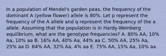 In a population of Mendel's garden peas, the frequency of the dominant A (yellow flower) allele is 80%. Let p represent the frequency of the A allele and q represent the frequency of the a allele. Assuming that the population is in Hardy-Weinberg equilibrium, what are the genotype frequencies? A. 80% AA, 10% Aa, 10% aa B. 16% AA, 40% Aa, 44% aa C. 50% AA, 25% Aa, 25% aa D. 64% AA, 32% Aa, 4% aa E. 75% AA, 15% Aa, 10% aa