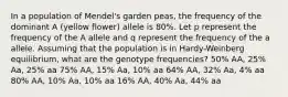 In a population of Mendel's garden peas, the frequency of the dominant A (yellow flower) allele is 80%. Let p represent the frequency of the A allele and q represent the frequency of the a allele. Assuming that the population is in Hardy-Weinberg equilibrium, what are the genotype frequencies? 50% AA, 25% Aa, 25% aa 75% AA, 15% Aa, 10% aa 64% AA, 32% Aa, 4% aa 80% AA, 10% Aa, 10% aa 16% AA, 40% Aa, 44% aa