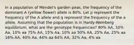 In a population of Mendel's garden peas, the frequency of the dominant A (yellow flower) allele is 80%. Let p represent the frequency of the A allele and q represent the frequency of the a allele. Assuming that the population is in Hardy-Weinberg equilibrium, what are the genotype frequencies? 80% AA, 10% Aa, 10% aa 75% AA, 15% Aa, 10% aa 50% AA, 25% Aa, 25% aa 16% AA, 40% Aa, 44% aa 64% AA, 32% Aa, 4% aa