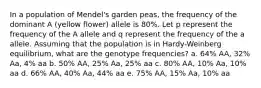 In a population of Mendel's garden peas, the frequency of the dominant A (yellow flower) allele is 80%. Let p represent the frequency of the A allele and q represent the frequency of the a allele. Assuming that the population is in Hardy-Weinberg equilibrium, what are the genotype frequencies? a. 64% AA, 32% Aa, 4% aa b. 50% AA, 25% Aa, 25% aa c. 80% AA, 10% Aa, 10% aa d. 66% AA, 40% Aa, 44% aa e. 75% AA, 15% Aa, 10% aa