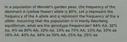 In a population of Mendel's garden peas, the frequency of the dominant A (yellow flower) allele is 80%. Let p represent the frequency of the A allele and q represent the frequency of the a allele. Assuming that the population is in Hardy-Weinberg equilibrium, what are the genotype frequencies? 64% AA, 32% Aa, 4% aa 80% AA, 10% Aa, 10% aa 75% AA, 15% Aa, 10% aa 16% AA, 40% Aa, 44% aa 50% AA, 25% Aa, 25% aa