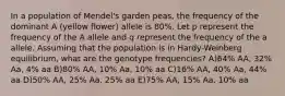 In a population of Mendel's garden peas, the frequency of the dominant A (yellow flower) allele is 80%. Let p represent the frequency of the A allele and q represent the frequency of the a allele. Assuming that the population is in Hardy-Weinberg equilibrium, what are the genotype frequencies? A)64% AA, 32% Aa, 4% aa B)80% AA, 10% Aa, 10% aa C)16% AA, 40% Aa, 44% aa D)50% AA, 25% Aa, 25% aa E)75% AA, 15% Aa, 10% aa