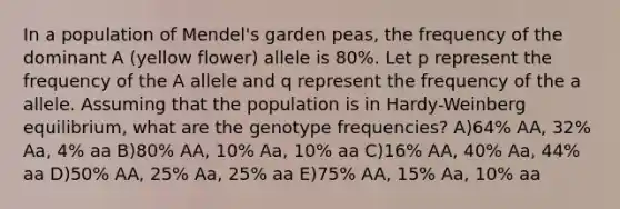 In a population of Mendel's garden peas, the frequency of the dominant A (yellow flower) allele is 80%. Let p represent the frequency of the A allele and q represent the frequency of the a allele. Assuming that the population is in Hardy-Weinberg equilibrium, what are the genotype frequencies? A)64% AA, 32% Aa, 4% aa B)80% AA, 10% Aa, 10% aa C)16% AA, 40% Aa, 44% aa D)50% AA, 25% Aa, 25% aa E)75% AA, 15% Aa, 10% aa