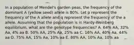 In a population of Mendel's garden peas, the frequency of the dominant A (yellow seed) allele is 80%. Let p represent the frequency of the A allele and q represent the frequency of the a allele. Assuming that the population is in Hardy-Weinberg equilibrium, what are the genotype frequencies? A. 64% AA, 32% Aa, 4% aa B. 50% AA, 25% Aa, 25% aa C. 16% AA, 40% Aa, 44% aa D. 75% AA, 15% Aa, 10% aa E. 80% AA, 10% Aa, 10% aa