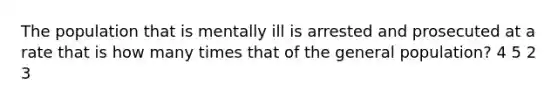 The population that is mentally ill is arrested and prosecuted at a rate that is how many times that of the general population? 4 5 2 3