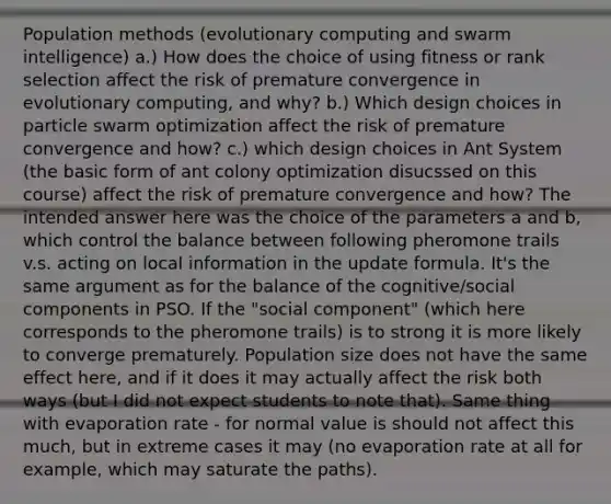 Population methods (evolutionary computing and swarm intelligence) a.) How does the choice of using fitness or rank selection affect the risk of premature convergence in evolutionary computing, and why? b.) Which design choices in particle swarm optimization affect the risk of premature convergence and how? c.) which design choices in Ant System (the basic form of ant colony optimization disucssed on this course) affect the risk of premature convergence and how? The intended answer here was the choice of the parameters a and b, which control the balance between following pheromone trails v.s. acting on local information in the update formula. It's the same argument as for the balance of the cognitive/social components in PSO. If the "social component" (which here corresponds to the pheromone trails) is to strong it is more likely to converge prematurely. Population size does not have the same effect here, and if it does it may actually affect the risk both ways (but I did not expect students to note that). Same thing with evaporation rate - for normal value is should not affect this much, but in extreme cases it may (no evaporation rate at all for example, which may saturate the paths).