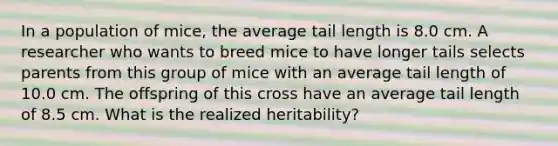 In a population of mice, the average tail length is 8.0 cm. A researcher who wants to breed mice to have longer tails selects parents from this group of mice with an average tail length of 10.0 cm. The offspring of this cross have an average tail length of 8.5 cm. What is the realized heritability?