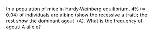 In a population of mice in Hardy-Weinberg equilibrium, 4% (= 0.04) of individuals are albino (show the recessive a trait); the rest show the dominant agouti (A). What is the frequency of agouti A allele?